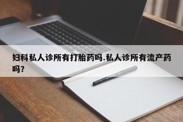 私下卖打胎药的联系方式，妇科私人诊所有打胎药吗.私人诊所有流产药吗？