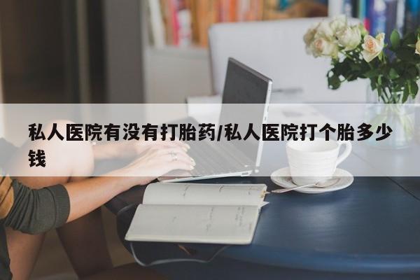 私下卖打胎药的联系方式，私人医院有没有打胎药/私人医院打个胎多少钱