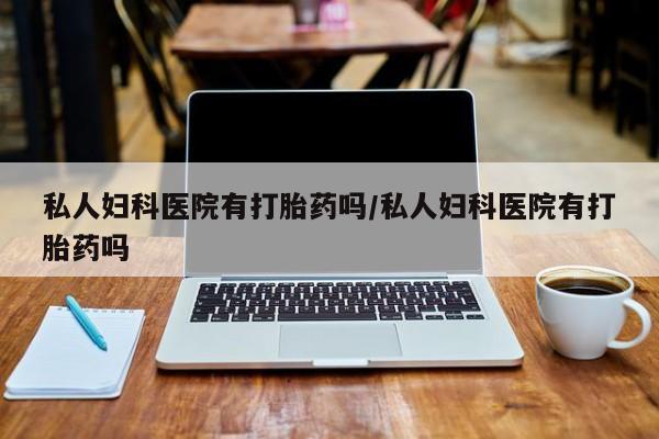 私下卖打胎药的联系方式，私人妇科医院有打胎药吗/私人妇科医院有打胎药吗