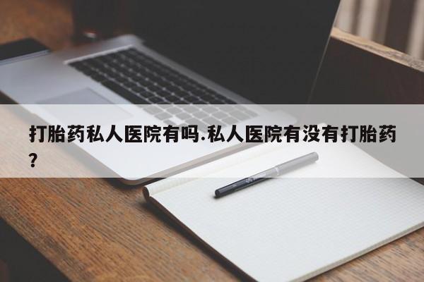 私下卖打胎药的联系方式，打胎药私人医院有吗.私人医院有没有打胎药？