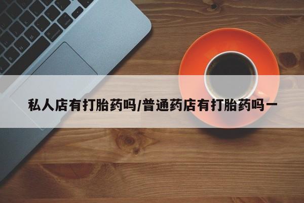 私下卖打胎药的联系方式，私人店有打胎药吗/普通药店有打胎药吗一