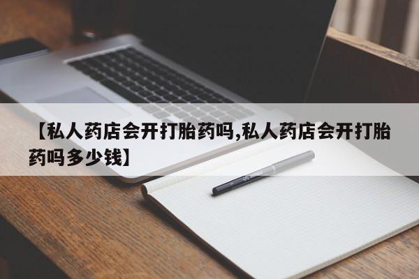 私下卖打胎药的联系方式，【私人药店会开打胎药吗,私人药店会开打胎药吗多少钱】