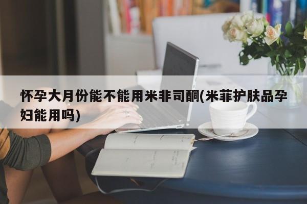 私下卖打胎药的联系方式，怀孕大月份能不能用米非司酮(米菲护肤品孕妇能用吗)