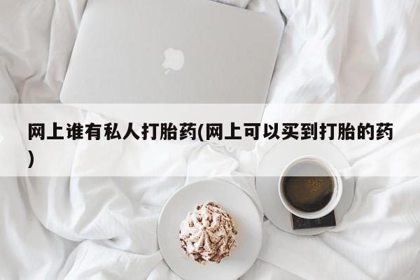 私下卖打胎药的联系方式，网上谁有私人打胎药(网上可以买到打胎的药)