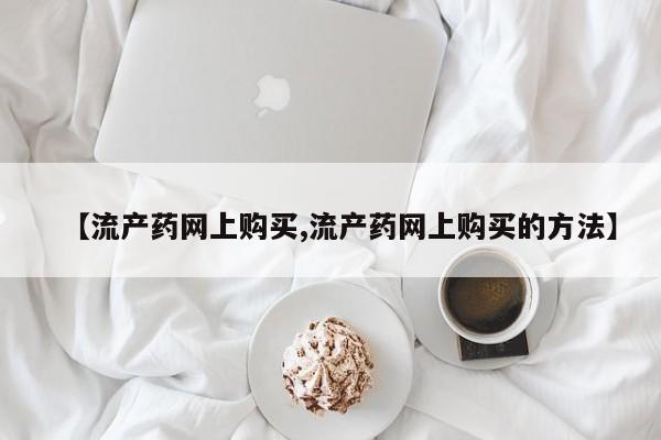 私下卖打胎药的联系方式，【流产药网上购买,流产药网上购买的方法】