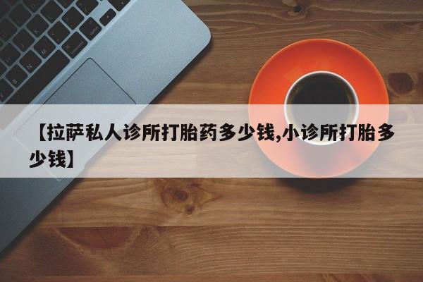 私下卖打胎药的联系方式，【拉萨私人诊所打胎药多少钱,小诊所打胎多少钱】