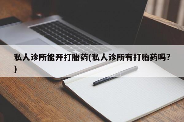 私下卖打胎药的联系方式，私人诊所能开打胎药(私人诊所有打胎药吗?)