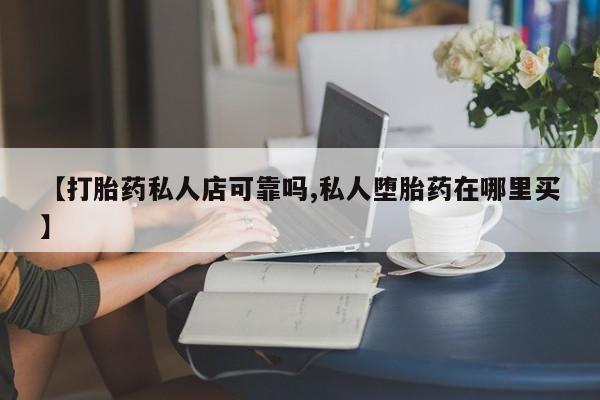 私下卖打胎药的联系方式，【打胎药私人店可靠吗,私人堕胎药在哪里买】