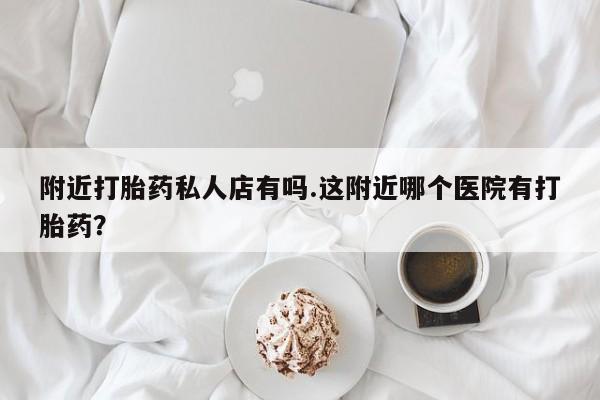 私下卖打胎药的联系方式，附近打胎药私人店有吗.这附近哪个医院有打胎药？