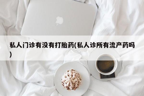 私下卖打胎药的联系方式，私人门诊有没有打胎药(私人诊所有流产药吗)