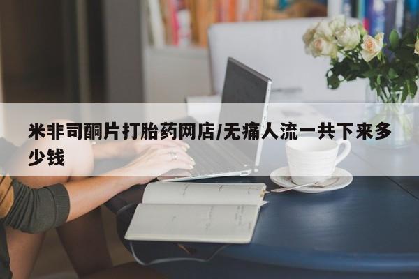 私下卖打胎药的联系方式，米非司酮片打胎药网店/无痛人流一共下来多少钱