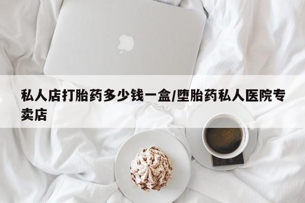 私下卖打胎药的联系方式，私人店打胎药多少钱一盒/堕胎药私人医院专卖店