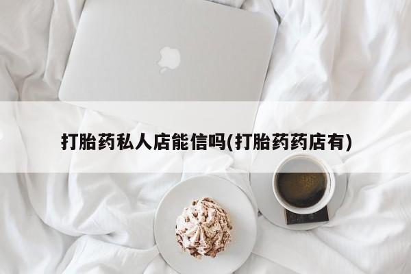 私下卖打胎药的联系方式，打胎药私人店能信吗(打胎药药店有)