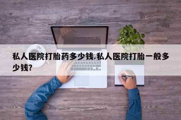 私下卖打胎药的联系方式，私人医院打胎药多少钱.私人医院打胎一般多少钱？