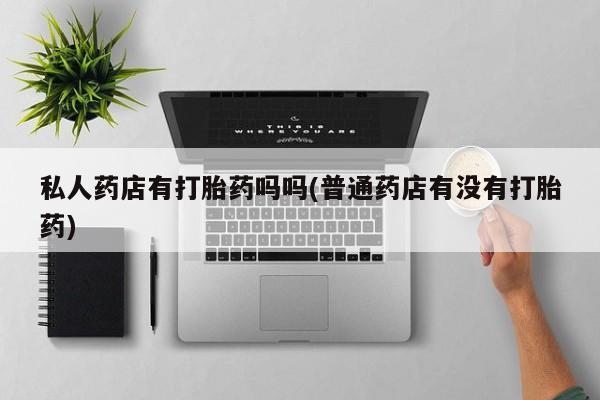 私下卖打胎药的联系方式，私人药店有打胎药吗吗(普通药店有没有打胎药)