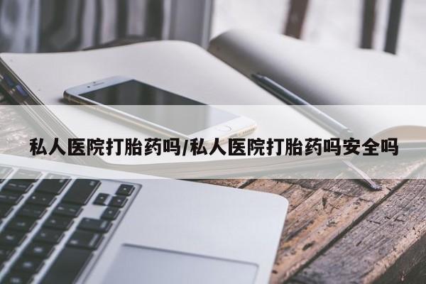 私下卖打胎药的联系方式，私人医院打胎药吗/私人医院打胎药吗安全吗