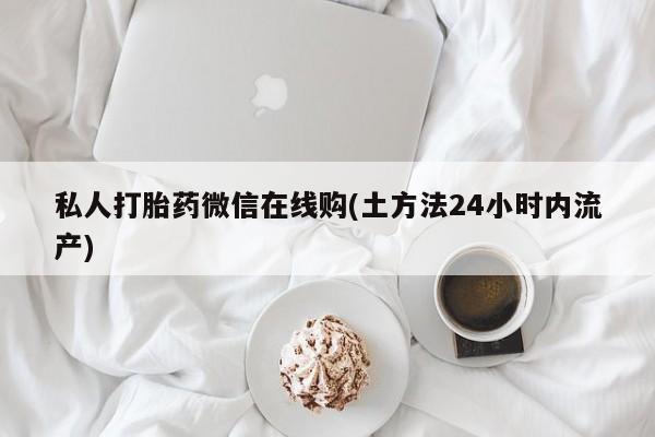 私下卖打胎药的联系方式，私人打胎药微信在线购(土方法24小时内流产)