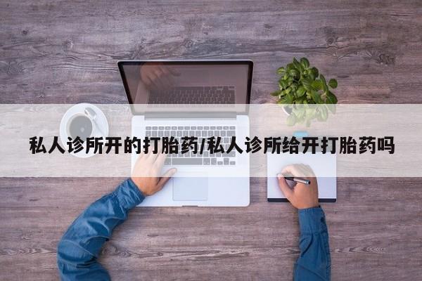 私下卖打胎药的联系方式，私人诊所开的打胎药/私人诊所给开打胎药吗
