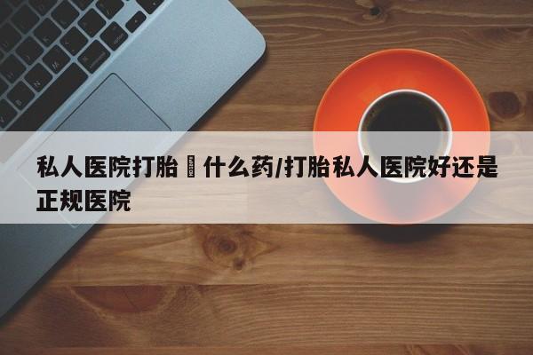 私下卖打胎药的联系方式，私人医院打胎給什么药/打胎私人医院好还是正规医院