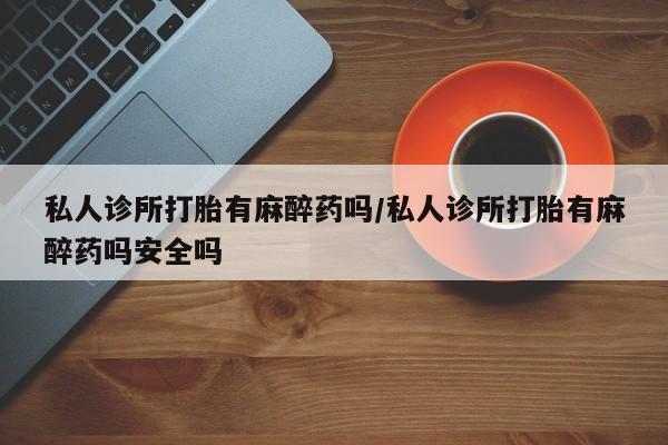 私下卖打胎药的联系方式，私人诊所打胎有麻醉药吗/私人诊所打胎有麻醉药吗安全吗