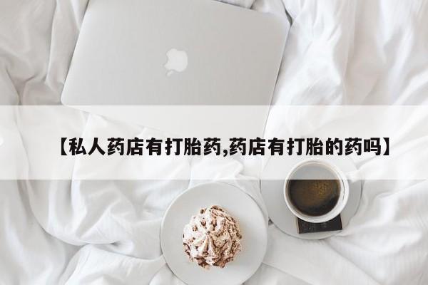 私下卖打胎药的联系方式，【私人药店有打胎药,药店有打胎的药吗】