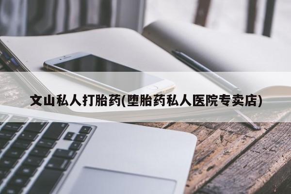 私下卖打胎药的联系方式，文山私人打胎药(堕胎药私人医院专卖店)
