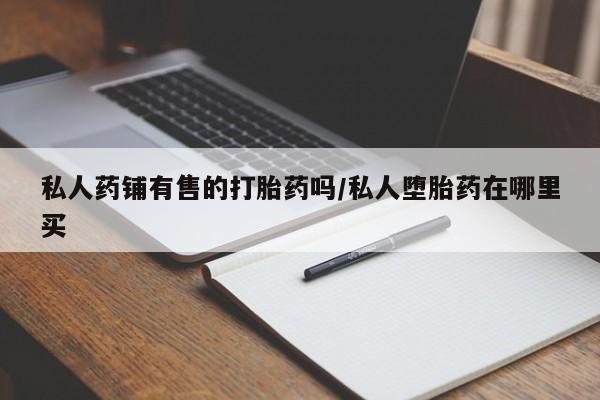 私下卖打胎药的联系方式，私人药铺有售的打胎药吗/私人堕胎药在哪里买